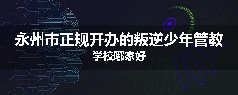 永州市正规开办的叛逆少年管教学校哪家好