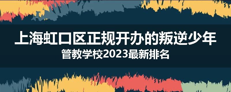 上海虹口区正规开办的叛逆少年管教学校2023最新排名