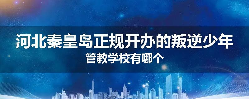 河北秦皇岛正规开办的叛逆少年管教学校有哪个