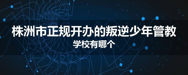 株洲市正规开办的叛逆少年管教学校有哪个
