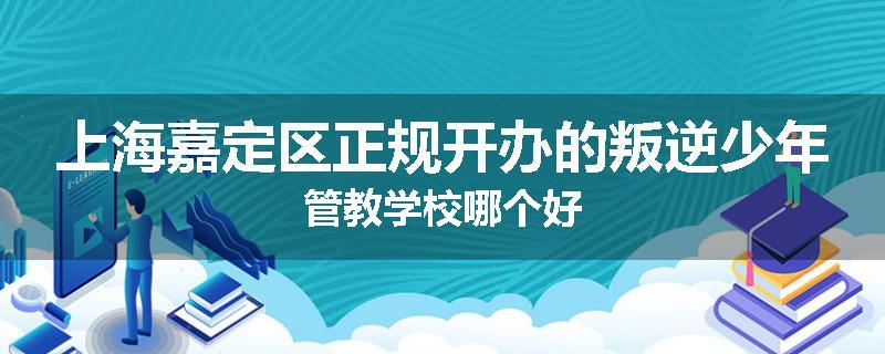 上海嘉定区正规开办的叛逆少年管教学校哪个好