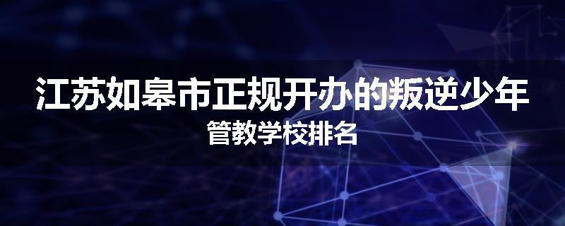 江苏如皋市正规开办的叛逆少年管教学校排名