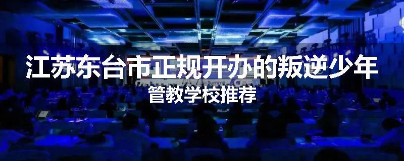 江苏东台市正规开办的叛逆少年管教学校推荐