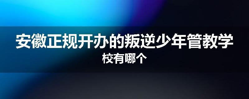 安徽正规开办的叛逆少年管教学校有哪个