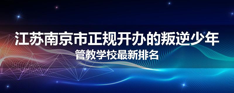 江苏南京市正规开办的叛逆少年管教学校最新排名
