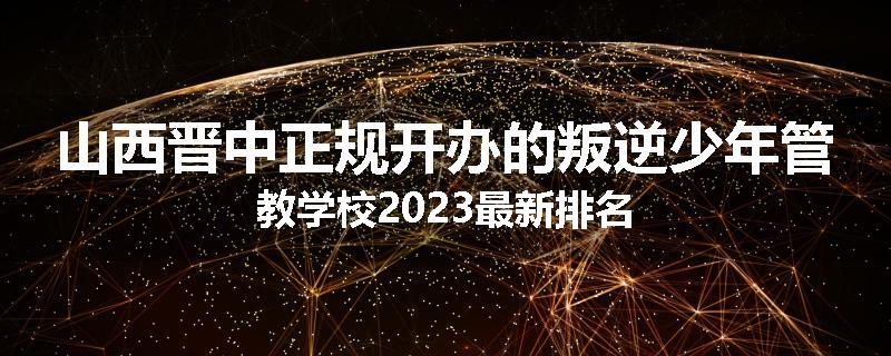 山西晋中正规开办的叛逆少年管教学校2023最新排名