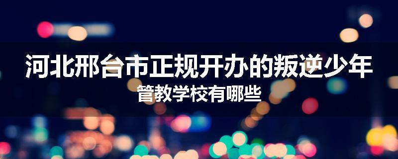 河北邢台市正规开办的叛逆少年管教学校有哪些