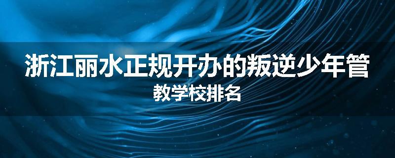 浙江丽水正规开办的叛逆少年管教学校排名