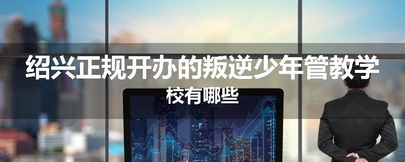 绍兴正规开办的叛逆少年管教学校有哪些