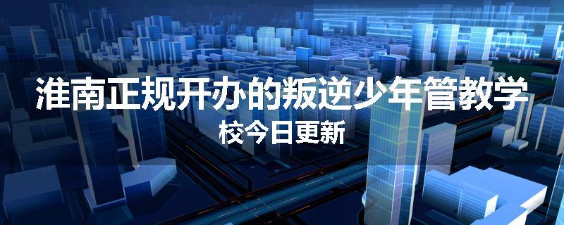 淮南正规开办的叛逆少年管教学校今日更新