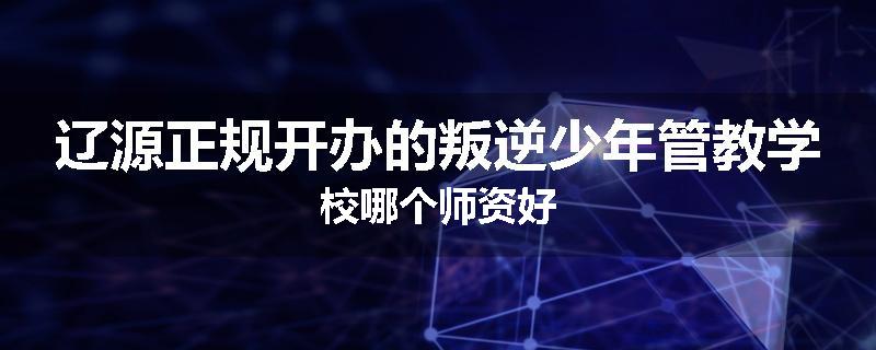 辽源正规开办的叛逆少年管教学校哪个师资好
