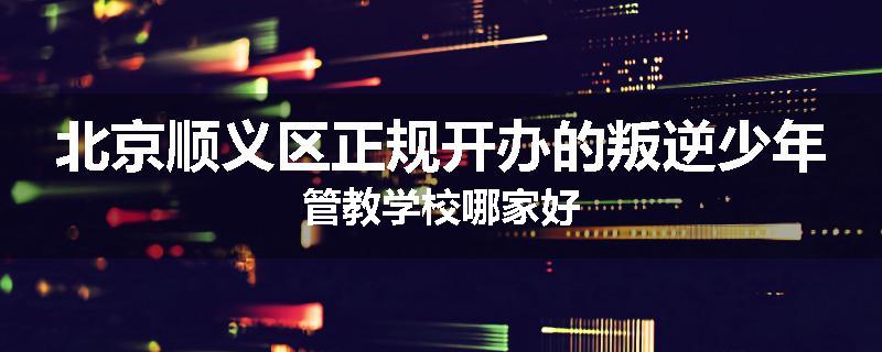 北京顺义区正规开办的叛逆少年管教学校哪家好