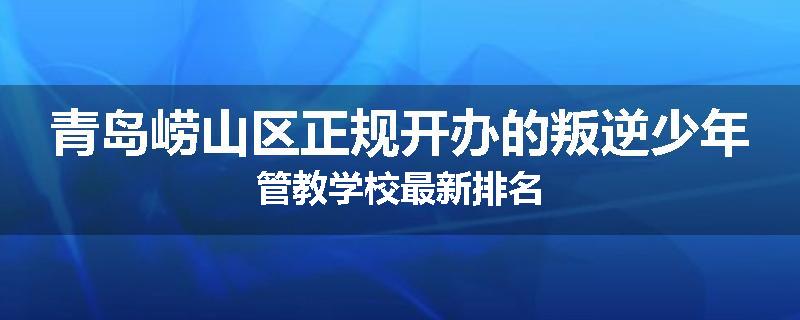 青岛崂山区正规开办的叛逆少年管教学校最新排名