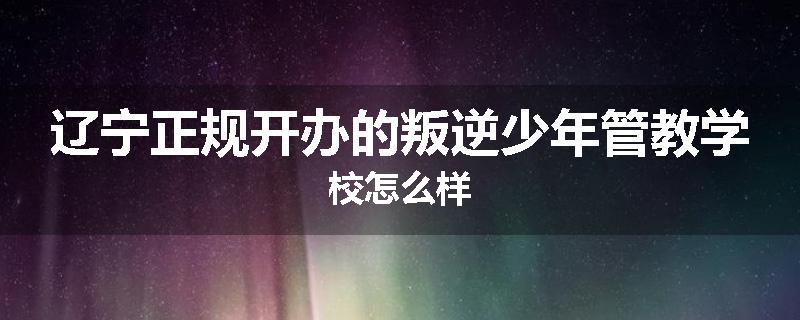 辽宁正规开办的叛逆少年管教学校怎么样