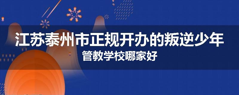 江苏泰州市正规开办的叛逆少年管教学校哪家好