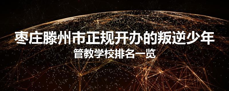 枣庄滕州市正规开办的叛逆少年管教学校排名一览