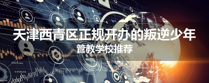 天津西青区正规开办的叛逆少年管教学校推荐