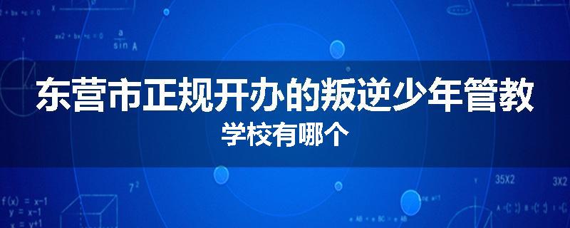 东营市正规开办的叛逆少年管教学校有哪个