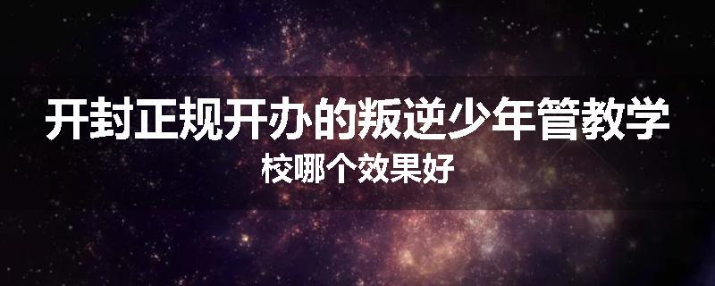 开封正规开办的叛逆少年管教学校哪个效果好