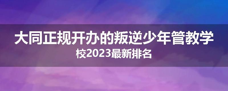大同正规开办的叛逆少年管教学校2023最新排名