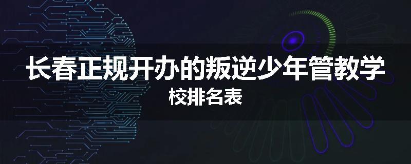 长春正规开办的叛逆少年管教学校排名表