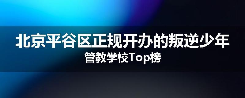 北京平谷区正规开办的叛逆少年管教学校Top榜