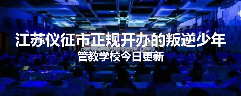 江苏仪征市正规开办的叛逆少年管教学校今日更新