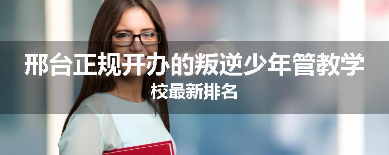 邢台正规开办的叛逆少年管教学校最新排名