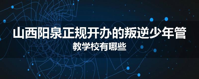 山西阳泉正规开办的叛逆少年管教学校有哪些