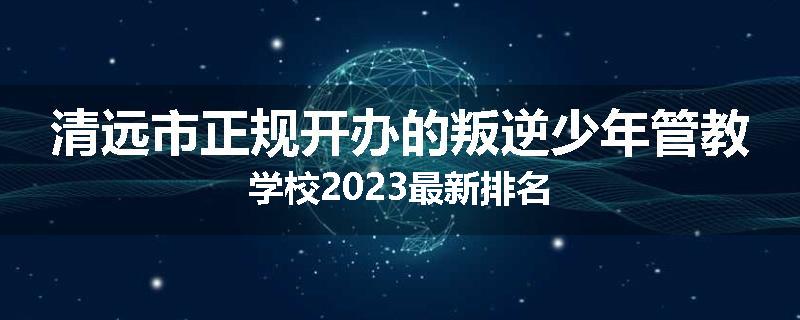 清远市正规开办的叛逆少年管教学校2023最新排名