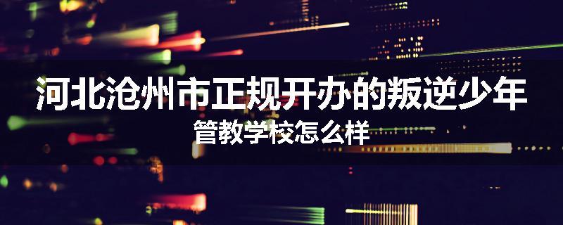 河北沧州市正规开办的叛逆少年管教学校怎么样