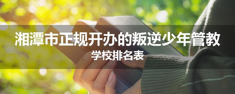 湘潭市正规开办的叛逆少年管教学校排名表