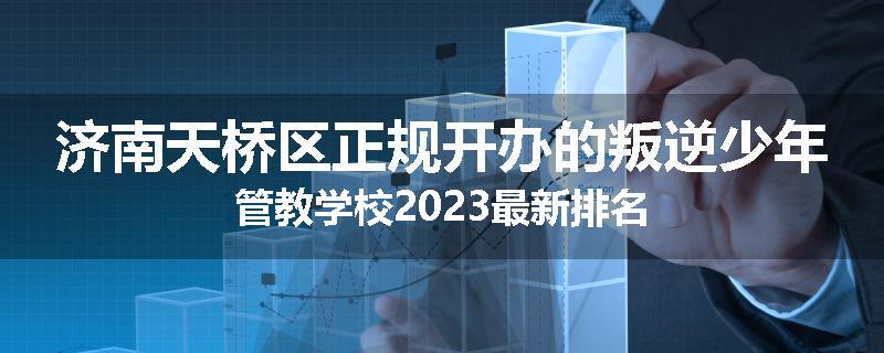 济南天桥区正规开办的叛逆少年管教学校2023最新排名