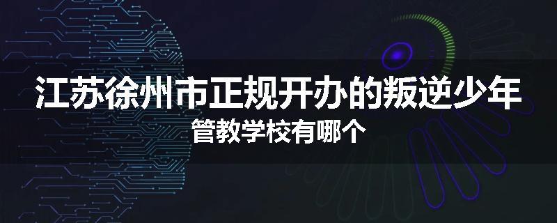江苏徐州市正规开办的叛逆少年管教学校有哪个