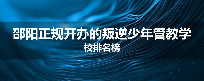 邵阳正规开办的叛逆少年管教学校排名榜