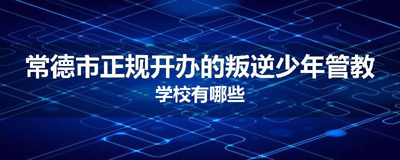 常德市正规开办的叛逆少年管教学校有哪些