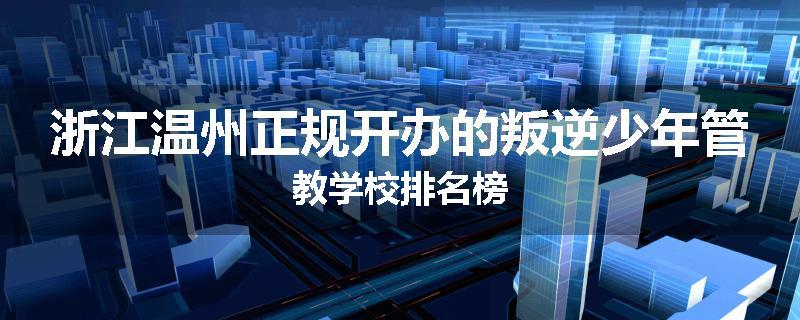 浙江温州正规开办的叛逆少年管教学校排名榜