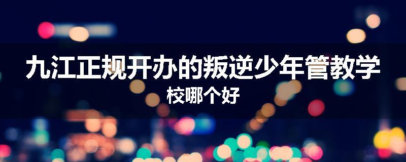 九江正规开办的叛逆少年管教学校哪个好