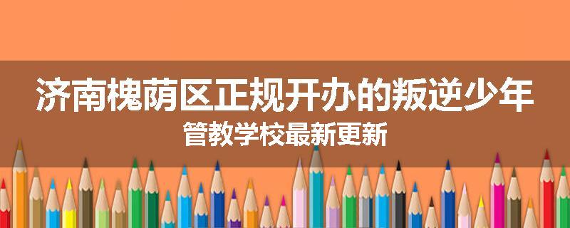 济南槐荫区正规开办的叛逆少年管教学校最新更新