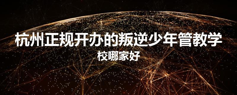 杭州正规开办的叛逆少年管教学校哪家好