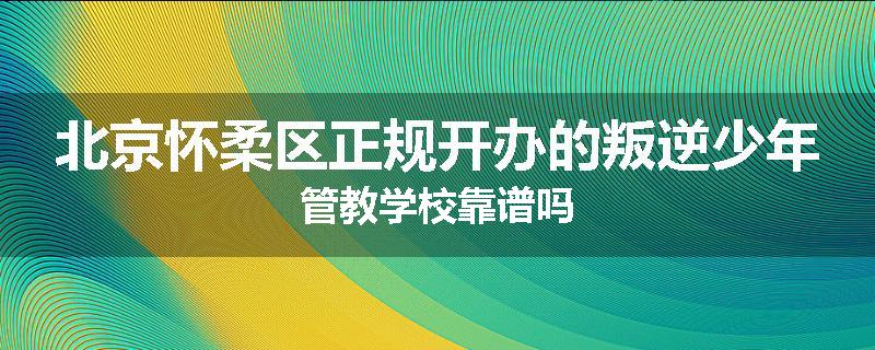 北京怀柔区正规开办的叛逆少年管教学校靠谱吗