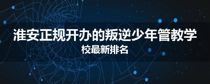 淮安正规开办的叛逆少年管教学校最新排名