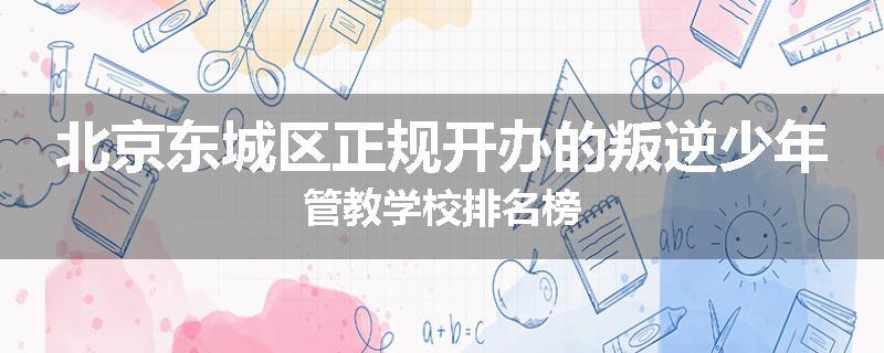 北京东城区正规开办的叛逆少年管教学校排名榜