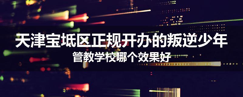 天津宝坻区正规开办的叛逆少年管教学校哪个效果好
