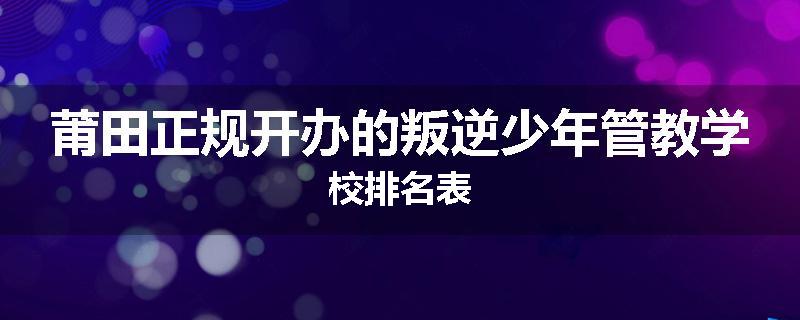 莆田正规开办的叛逆少年管教学校排名表