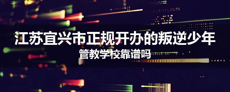 江苏宜兴市正规开办的叛逆少年管教学校靠谱吗
