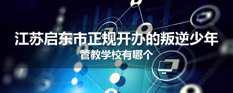 江苏启东市正规开办的叛逆少年管教学校有哪个