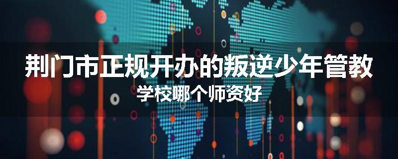 荆门市正规开办的叛逆少年管教学校哪个师资好
