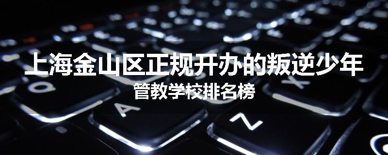 上海金山区正规开办的叛逆少年管教学校排名榜