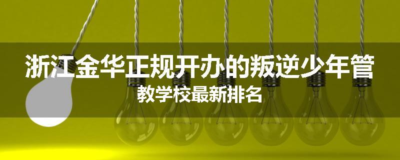 浙江金华正规开办的叛逆少年管教学校最新排名
